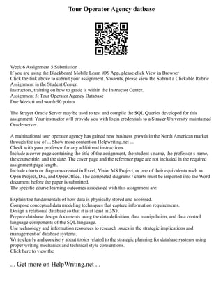 Tour Operator Agency datbase
Week 6 Assignment 5 Submission .
If you are using the Blackboard Mobile Learn iOS App, please click View in Browser
Click the link above to submit your assignment. Students, please view the Submit a Clickable Rubric
Assignment in the Student Center.
Instructors, training on how to grade is within the Instructor Center.
Assignment 5: Tour Operator Agency Database
Due Week 6 and worth 90 points
The Strayer Oracle Server may be used to test and compile the SQL Queries developed for this
assignment. Your instructor will provide you with login credentials to a Strayer University maintained
Oracle server.
A multinational tour operator agency has gained new business growth in the North American market
through the use of ... Show more content on Helpwriting.net ...
Check with your professor for any additional instructions.
Include a cover page containing the title of the assignment, the student s name, the professor s name,
the course title, and the date. The cover page and the reference page are not included in the required
assignment page length.
Include charts or diagrams created in Excel, Visio, MS Project, or one of their equivalents such as
Open Project, Dia, and OpenOffice. The completed diagrams / charts must be imported into the Word
document before the paper is submitted.
The specific course learning outcomes associated with this assignment are:
Explain the fundamentals of how data is physically stored and accessed.
Compose conceptual data modeling techniques that capture information requirements.
Design a relational database so that it is at least in 3NF.
Prepare database design documents using the data definition, data manipulation, and data control
language components of the SQL language.
Use technology and information resources to research issues in the strategic implications and
management of database systems.
Write clearly and concisely about topics related to the strategic planning for database systems using
proper writing mechanics and technical style conventions.
Click here to view the
... Get more on HelpWriting.net ...
 