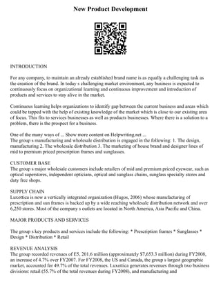 New Product Development
INTRODUCTION
For any company, to maintain an already established brand name is as equally a challenging task as
the creation of the brand. In today s challenging market environment, any business is expected to
continuously focus on organizational learning and continuous improvement and introduction of
products and services to stay alive in the market.
Continuous learning helps organizations to identify gap between the current business and areas which
could be tapped with the help of existing knowledge of the market which is close to our existing area
of focus. This fits to services businesses as well as products businesses. Where there is a solution to a
problem, there is the prospect for a business.
One of the many ways of ... Show more content on Helpwriting.net ...
The group s manufacturing and wholesale distribution is engaged in the following: 1. The design,
manufacturing 2. The wholesale distribution 3. The marketing of house brand and designer lines of
mid to premium priced prescription frames and sunglasses.
CUSTOMER BASE
The group s major wholesale customers include retailers of mid and premium priced eyewear, such as
optical superstores, independent opticians, optical and sunglass chains, sunglass specialty stores and
duty free shops.
SUPPLY CHAIN
Luxottica is now a vertically integrated organization (Hugos, 2006) whose manufacturing of
prescription and sun frames is backed up by a wide reaching wholesale distribution network and over
6,250 stores. Most of the company s outlets are located in North America, Asia Pacific and China.
MAJOR PRODUCTS AND SERVICES
The group s key products and services include the following: * Prescription frames * Sunglasses *
Design * Distribution * Retail
REVENUE ANALYSIS
The group recorded revenues of E5, 201.6 million (approximately $7,653.3 million) during FY2008,
an increase of 4.7% over FY2007. For FY2008, the US and Canada, the group s largest geographic
market, accounted for 49.7% of the total revenues. Luxottica generates revenues through two business
divisions: retail (55.7% of the total revenues during FY2008), and manufacturing and
 