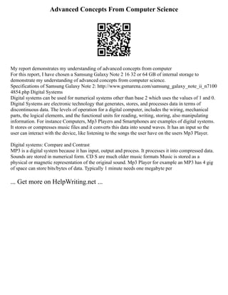 Advanced Concepts From Computer Science
My report demonstrates my understanding of advanced concepts from computer
For this report, I have chosen a Samsung Galaxy Note 2 16 32 or 64 GB of internal storage to
demonstrate my understanding of advanced concepts from computer science.
Specifications of Samsung Galaxy Note 2: http://www.gsmarena.com/samsung_galaxy_note_ii_n7100
4854.php Digital Systems
Digital systems can be used for numerical systems other than base 2 which uses the values of 1 and 0.
Digital Systems are electronic technology that generates, stores, and processes data in terms of
discontinuous data. The levels of operation for a digital computer, includes the wiring, mechanical
parts, the logical elements, and the functional units for reading, writing, storing, also manipulating
information. For instance Computers, Mp3 Players and Smartphones are examples of digital systems.
It stores or compresses music files and it converts this data into sound waves. It has an input so the
user can interact with the device, like listening to the songs the user have on the users Mp3 Player.
Digital systems: Compare and Contrast
MP3 is a digital system because it has input, output and process. It processes it into compressed data.
Sounds are stored in numerical form. CD S are much older music formats Music is stored as a
physical or magnetic representation of the original sound. Mp3 Player for example an MP3 has 4 gig
of space can store bits/bytes of data. Typically 1 minute needs one megabyte per
... Get more on HelpWriting.net ...
 