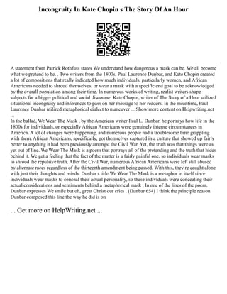 Incongruity In Kate Chopin s The Story Of An Hour
A statement from Patrick Rothfuss states We understand how dangerous a mask can be. We all become
what we pretend to be. . Two writers from the 1800s, Paul Laurence Dunbar, and Kate Chopin created
a lot of compositions that really indicated how much individuals, particularly women, and African
Americans needed to shroud themselves, or wear a mask with a specific end goal to be acknowledged
by the overall population among their time. In numerous works of writing, realist writers shape
subjects for a bigger political and social discourse. Kate Chopin, writer of The Story of a Hour utilized
situational incongruity and inferences to pass on her message to her readers. In the meantime, Paul
Laurence Dunbar utilized metaphorical dialect to maneuver ... Show more content on Helpwriting.net
...
In the ballad, We Wear The Mask , by the American writer Paul L. Dunbar, he portrays how life in the
1800s for individuals, or especially African Americans were genuinely intense circumstances in
America. A lot of changes were happening, and numerous people had a troublesome time grappling
with them. African Americans, specifically, got themselves captured in a culture that showed up fairly
better to anything it had been previously amongst the Civil War. Yet, the truth was that things were as
yet out of line. We Wear The Mask is a poem that portrays all of the pretending and the truth that hides
behind it. We get a feeling that the fact of the matter is a fairly painful one, so individuals wear masks
to shroud the repulsive truth. After the Civil War, numerous African Americans were left still abused
by alternate races regardless of the thirteenth amendment being passed. With this, they re caught alone
with just their thoughts and minds. Dunbar s title We Wear The Mask is a metaphor in itself since
individuals wear masks to conceal their actual personality, so these individuals were concealing their
actual considerations and sentiments behind a metaphorical mask . In one of the lines of the poem,
Dunbar expresses We smile but oh, great Christ our cries . (Dunbar 654) I think the principle reason
Dunbar composed this line the way he did is on
... Get more on HelpWriting.net ...
 