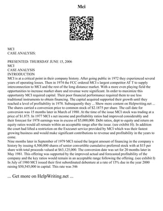 Mci
MCI
CASE ANALYSIS:
PRESENTED: THURSDAY JUNE 15, 2006
MCI
CASE ANALYSIS
INTRODUCTION
MCI is at a critical point in their company history. After going public in 1972 they experienced several
years of operating losses. Then in 1974 the FCC ordered MCI s largest competitor AT T to supply
interconnection to MCI and the rest of the long distance market. With a more even playing field the
opportunities to increase market share and revenue were significant. In order to maximize this
opportunity MCI required capital. Their poor financial performance required them to use less
traditional instruments to obtain financing. The capital acquired supported their growth until they
reached a level of profitability in 1978. Subsequently they ... Show more content on Helpwriting.net ...
The shares carried a conversion price to common stock of $2.1875 per share. The call date for
conversion was 15 months later in March of 1980. At the time of the issue MCI stock was trading at a
price of $1.875. In 1977 MCI s net income and profitability ratios had improved considerably and
their forecast for 1978 earnings was in excess of $5,000,000. Debt ratios, dept to equity and return on
equity ratios would all remain within an acceptable range after the issue. (see exhibit H). In addition
the court had lifted a restriction on the Execunet service provided by MCI which was their fastest
growing business and would make significant contributions to revenue and profitability in the years to
come.
Nine months later in September of 1979 MCI raised the largest amount of financing in the company s
history by issuing 4,500,000 shares of senior convertible cumulative preferred stock with at $15 per
share with total proceeds valued at $63,125,000. The conversion date was set for 20 months later in
May 1981. This offering was supported by the improved actual and forecasted profitability of the
company and the key ratios would remain in an acceptable range following the offering. (see exhibit I)
In July of 1980 MCI issued their first subordinated debenture at a rate of 15% due in the year 2000
raising $50,545,000 in capital. This rate was 346
... Get more on HelpWriting.net ...
 