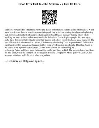 Good Over Evil In John Steinbeck s East Of Eden
Each soul born into this life affects people and makes contributions in their sphere of influence. While
some people contribute in positive ways striving each day to be kind, caring for others and upholding
high morals and standards of society, others seem destined to pass each day hurting others while
breaking society s written and unwritten rules for behaviors. Free will gives people the capacity to
make daily decisions that will determine their destiny and allows people to choose good over evil. The
idea of free will is also known as tishmel, a Hebrew word meaning Thou mayest choose. Tishmel is a
significant word to humankind because it offers hope of redemption for all souls. This idea, found in
the Bible, is not a promise or an order ... Show more content on Helpwriting.net ...
In Genesis, Adam and Eve s sons, Cain and Abel, offer sacrifices to God. The shepherd Abel sacrifices
his best lamb, while the farmer Cain offers grain. Because God prefers Abel s gift over Cain s, Cain
becomes infuriated and kills his brother in a jealous
... Get more on HelpWriting.net ...
 