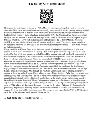 The History Of Motown Music
Rising into the mainstream in the early 1960 s, Motown music gained popularity as it produced a
wave of African American musicians who successfully integrated their music, creating a newly unified
musical culture between White and Black Americans. Simultaneously Motown provided musical
backing for an extensive battle of cultural change in the USA; the American Civil Rights Movement.
Berry Gordy, the founder of Motown Records produced music with the aim to sell to anyone despite
their age or colour. The revolutionary processes and features of the Motown Machine produced
socially conscious, straightforward and all rounded music and artists. This has been one prominent
influence that Motown has provided to the production of contemporary music ... Show more content
on Helpwriting.net ...
Every artist had a different focus, style, look and sound. Marvin Gaye began his run at Motown
records as an in house drummer for recordings. He was then promoted by Gordy to record his own
tracks. The first of his solo tracks was called Hitch Hike a dance hit which was highly successful. It
was traditional in regards to the Motown sound, with catchy lyric phrases. Hitch hike, now hitch a
hike, it s all right hitch hike Jenny (Gaye, Stevenson, Paul: 1962) However, as Gaye s career
continued to progress through Motown records, he continued to be influenced by progressive issues
which were channeled in his music. In 1971, Gaye s first concept album was released titled What s
Going On , the song featured the hit track of the same name. Both the single and the title became
highly recognized due to their reference to the 1965 Watts Riots. Marvin Gaye explained his feelings
hearing about the riots saying My stomach got real tight and my heart started beating like crazy. I
wanted to throw the radio down and burn all the...songs I d been singing.... Why didn t our music have
anything to do with this? Motown s ability to write about real life circumstances and provide a new
educated generation of listeners. It created another layer to the label s impact on the music industry.
Branching away from dance hits What s Going On was a personal reflection of a political incident
experienced nationally, with large emotional impact. Perhaps the most popular contemporary political
song is P!NK s Dear Mr. President. The song criticised the decisions of George W. Bush during his
presidency. In particular, the song targeted American involvement in the Iraq War and the lack of
support for lower and middle class Americans. The song was not released in the USA as P!NK did not
wish for it to be seen as a publicity stunt. However, the
... Get more on HelpWriting.net ...
 