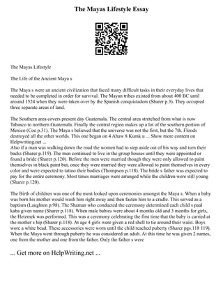 The Mayas Lifestyle Essay
The Mayas Lifestyle
The Life of the Ancient Maya s
The Maya s were an ancient civilization that faced many difficult tasks in their everyday lives that
needed to be completed in order for survival. The Mayan tribes existed from about 400 BC until
around 1524 when they were taken over by the Spanish conquistadors (Sharer p.3). They occupied
three separate areas of land.
The Southern area covers present day Guatemala. The central area stretched from what is now
Tabasco to northern Guatemala. Finally the central region makes up a lot of the southern portion of
Mexico (Coe p.31). The Maya s believed that the universe was not the first, but the 7th. Floods
destroyed all the other worlds. This one began on 4 Ahaw 8 Kumk u ... Show more content on
Helpwriting.net ...
Also if a man was walking down the road the women had to step aside out of his way and turn their
backs (Sharer p.119). The men continued to live in the group houses until they were appointed or
found a bride (Sharer p.120). Before the men were married though they were only allowed to paint
themselves in black paint but, once they were married they were allowed to paint themselves in every
color and were expected to tattoo their bodies (Thompson p.118). The bride s father was expected to
pay for the entire ceremony. Most times marriages were arranged while the children were still young
(Sharer p.120).
The Birth of children was one of the most looked upon ceremonies amongst the Maya s. When a baby
was born his mother would wash him right away and then fasten him to a cradle. This served as a
baptism (Laughton p.98). The Shaman who conducted the ceremony determined each child s paal
kaba given name (Sharer p.118). When male babies were about 4 months old and 3 months for girls,
the Hetzmek was performed. This was a ceremony celebrating the first time that the baby is carried at
the mother s hip (Sharer p.118). At age 4 girls were given a red shell to tie around their waist. Boys
wore a white bead. These accessories were worn until the child reached puberty (Sharer pgs.118 119).
When the Maya went through puberty he was considered an adult. At this time he was given 2 names,
one from the mother and one from the father. Only the father s were
... Get more on HelpWriting.net ...
 