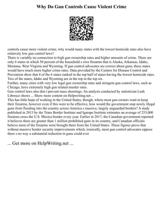 Why Do Gun Controls Cause Violent Crime
controls cause more violent crime, why would many states with the lowest homicide rates also have
relatively low gun control laws?
There is variably no connection to high gun ownership rates and higher amounts of crime. There are
only 6 states in which 50 percent of the household s own firearms that is Alaska, Arkansas, Idaho,
Montana, West Virginia and Wyoming. If gun control advocates are correct about guns, these states
would have much more higher crime rates. Data provided by the Centers for Disease Control and
Prevention show that 4 of the 6 states ranked in the top half of states having the lowest homicide rates.
Two of the states, Idaho and Wyoming are in the top in the top six.
Further, many cities with very low legal gun ownership rates and stringent gun control laws, such as
Chicago, have extremely high gun related murder rates.
Gun control laws also don t prevent mass shootings. An analysis conducted by statistician Leah
Libresco shows ... Show more content on Helpwriting.net ...
This has little hope of working in the United States, though, where most gun owners want to keep
their firearms, however even if this were to be effective, how would the government stop newly illegal
guns from flooding into the country across America s massive, largely unguarded borders? A study
published in 2013 by the Trans Border Institute and Igarape Institute estimates an average of 253,000
firearms cross the U.S. Mexico border every year. Earlier in 2017, the Canadian government reported
it believes there are greater than 1 million prohibited guns in its country, and Canadian officials
believe most of the firearms were brought there from the United States. These figures prove that
without massive border security improvements which, ironically, most gun control advocates oppose
there s no way a substantial reduction in guns could ever
... Get more on HelpWriting.net ...
 