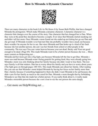 How Is Miranda A Dynamic Character
There are many characters in the book Life As We Knew It by Susan Beth Pfeffer, that have changed
Miranda the protagonist. Which make Miranda a dynamic character. A dynamic character is a
character that changes over the course of the story. One character that has changed her is Dan. When
they were at the pond they decided to become a couple. Ever since that Miranda started sneaking out
and didn t tell her mom. Once Miranda s mom found out she ended up not letting her go see Dan and
she got mad. If Miranda wouldn t ever had met Dan she probably wouldn t have snuck out because
there wouldn t be anyone for her to see. But since Miranda and Dan broke up it s kind of her fault
because she lost another person, she can t see her friends from school or other people in the
community. The text says You can t enter heaven because your not dead. Becky said Your not good
enough to be dead. (Page 69). This made Miranda want to be a better person because she was ... Show
more content on Helpwriting.net ...
Miranda and her mom got into a big fight, just because Miranda left the line to get Dan. Miranda s
mom was mad because Miranda wasn t being grateful for getting food, they were already going low.
Miranda s mom was only thinking about her family because she didn t want to lose them. The text
says Family is all that matters. Dan has to worry about his family and you have to worry about yours.
(The fight goes on through pages 100 103). This made Miranda care about her family. After reading
this you can see that Miranda s mom helped Miranda by having her focus on her family more than
Dan s family, because if something happened to them she didn t want Miranda to be sad because she
didn t care for her family as much as she cared for Dan. Miranda s mom thought that by forbidding
Miranda to see Dan that she made her a better person. If you really think about it, it really made
Miranda a miserable person because she s not a lout to see the one person she cares deeply
... Get more on HelpWriting.net ...
 
