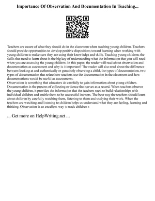 Importance Of Observation And Documentation In Teaching...
Teachers are aware of what they should do in the classroom when teaching young children. Teachers
should provide opportunities to develop positive dispositions toward learning when working with
young children to make sure they are using their knowledge and skills. Teaching young children, the
skills that need to learn about is the big key of understanding what the information that you will need
when you are assessing the young children. In this paper, the reader will read about observation and
documentation as assessment and why is it important? The reader will also read about the difference
between looking at and authentically or genuinely observing a child, the types of documentation, two
types of documentation that relate how teachers use the documentation in the classroom and how
documentations would be useful as assessments.
Observation is something that educators do carefully to gain information about young children.
Documentation is the process of collecting evidence that serves as a record. When teachers observe
the young children, it provides the information that the teachers need to build relationships with
individual children and enable them to be successful learners. The best way the teachers should learn
about children by carefully watching them, listening to them and studying their work. When the
teachers are watching and listening to children helps us understand what they are feeling, learning and
thinking. Observation is an excellent way to track children s
... Get more on HelpWriting.net ...
 