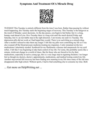 Symptoms And Treatment Of A Miracle Drug
TUESDAY This Tuesday is entirely different from the time I was born. Rather than passing by without
much happening, this Tuesday starts the beginning stages of recovery. This Tuesday is the hangover as
the result of Monday s poor decisions. As the day passes, you begin to feel better, but it s a long,
bumpy road ahead of you. On a Tuesday there is a long wait until the much desired Friday and
Saturday, but it s an inevitable step in the right direction. I am twenty one and it is Tuesday. The
depression pills did not work as I had hoped they would. There is no such thing as a miracle drug.
After a month I refused to take them any longer. I felt like my pills were controlling my life so I was
also weaned off the blood pressure medicine treating my migraines. I only remained on the two
medications I absolutely needed: Synthroid for my Hashimoto s disease and omeprazole for my acid
reflux. I felt like I was beginning to take back control of my life. For some, this probably seems like a
minute, irrelevant change in a world of chaos. But for those who are forced to live by their
medications, especially at such a young age, this is a very large step in regaining freedom. I no longer
feel as though my doctors, doctor s appointments, medications, and medical testing control my life.
Another step toward full recovery has been finding new meaning in my life since many of the old ones
disappeared after high school. Without sports, I had to find something else to consume my time. Both
... Get more on HelpWriting.net ...
 