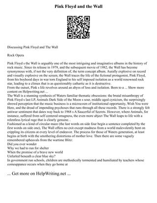 Pink Floyd and the Wall
Discussing Pink Floyd and The Wall
Rock Opera
Pink Floyd s the Wall is arguably one of the most intriguing and imaginative albums in the history of
rock music. Since its release in 1979, and the subsequent movie of 1982, the Wall has become
synonymous with, if not the very definition of, the term concept album. Aurally explosive on record
and visually explosive on the screen, the Wall traces the life of the fictional protagonist, Pink Floyd,
from his boyhood days in war torn England to his self imposed isolation as a world renowned rock
star, leading to a climax that is as questionably cathartic as it is destructive.
From the outset, Pink s life revolves around an abyss of loss and isolation. Born to a ... Show more
content on Helpwriting.net ...
The Wall is a stunning synthesis of Waters familiar thematic obsessions: the brutal misanthropy of
Pink Floyd s last LP, Animals Dark Side of the Moon s sour, middle aged cynicism, the surprisingly
shrewd perception that the music business is a microcosm of institutional opportunity, Wish You were
Here, and the dread of impending psychoses that runs through all these records. There is a strongly felt
antiwar sentiment that dates way back to 1968 s A Saucerful of Secrets. However, where Animals, for
instance, suffered from self centered smugness, the even more abject The Wall leaps to life with a
relentless lyrical rage that is clearly genuine. .
Fashioned as a kind of circular maze (the last words on side four begin a sentence completed by the
first words on side one), The Wall offers no exit except madness from a world malevolently bent on
crippling its citizens at every level of endeavor. The process for those of Waters generation, at least
begins at birth with the smothering distortions of mother love. Then there are some vaguely
remembered upheavals from the wartime Blitz:
Did you ever wonder
Why we had to run for shelter
When the promise of a brave new world
Unfurled beneath a clear blue sky?
In government run schools, children are methodically tormented and humiliated by teachers whose
comeuppance occurs when they go home at
... Get more on HelpWriting.net ...
 