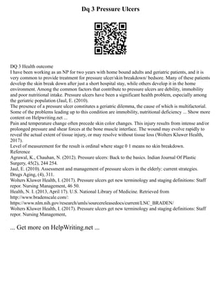 Dq 3 Pressure Ulcers
DQ 3 Health outcome
I have been working as an NP for two years with home bound adults and geriatric patients, and it is
very common to provide treatment for pressure ulcer/skin breakdown/ bedsore. Many of these patients
develop the skin break down after just a short hospital stay, while others develop it in the home
environment. Among the common factors that contribute to pressure ulcers are debility, immobility
and poor nutritional intake. Pressure ulcers have been a significant health problem, especially among
the geriatric population (Jaul, E. (2010).
The presence of a pressure ulcer constitutes a geriatric dilemma, the cause of which is multifactorial.
Some of the problems leading up to this condition are immobility, nutritional deficiency ... Show more
content on Helpwriting.net ...
Pain and temperature change often precede skin color changes. This injury results from intense and/or
prolonged pressure and shear forces at the bone muscle interface. The wound may evolve rapidly to
reveal the actual extent of tissue injury, or may resolve without tissue loss (Wolters Kluwer Health,
2017).
Level of measurement for the result is ordinal where stage 0 1 means no skin breakdown.
Reference
Agrawal, K., Chauhan, N. (2012). Pressure ulcers: Back to the basics. Indian Journal Of Plastic
Surgery, 45(2), 244 254.
Jaul, E. (2010). Assessment and management of pressure ulcers in the elderly: current strategies.
Drugs Aging, (4), 311.
Wolters Kluwer Health, I. (2017). Pressure ulcers get new terminology and staging definitions: Staff
repor. Nursing Management, 46 50.
Health, N. I. (2013, April 17). U.S. National Library of Medicine. Retrieved from
http://www.bradenscale.com/:
https://www.nlm.nih.gov/research/umls/sourcereleasedocs/current/LNC_BRADEN/
Wolters Kluwer Health, I. (2017). Pressure ulcers get new terminology and staging definitions: Staff
repor. Nursing Management,
... Get more on HelpWriting.net ...
 