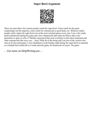 Super Bowl Argument
There are more than a few reasons people watch the super bowl. Some watch for the game
(surprisingly not the majority), some watch for commercials or good deals, etc. Whatever makes
people watch, makes the super bowl one of the most watched games every year. I saw a few really
good commercials during the game and a few commercials that make me believe that a new
generation is upon us with a T Mobile commercial that used word play to joke about marijuana and
other commercials that were very.... Sexy? With all of this being said I am one of the viewers who
tune in for the actual game. I was scheduled to work Sunday night during the super bowl so naturally
as a football fan I called off so I could catch the game, for homework of course. The game
... Get more on HelpWriting.net ...
 