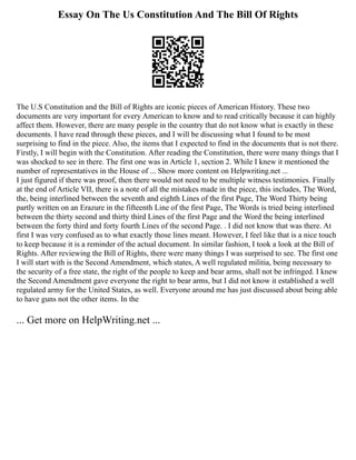 Essay On The Us Constitution And The Bill Of Rights
The U.S Constitution and the Bill of Rights are iconic pieces of American History. These two
documents are very important for every American to know and to read critically because it can highly
affect them. However, there are many people in the country that do not know what is exactly in these
documents. I have read through these pieces, and I will be discussing what I found to be most
surprising to find in the piece. Also, the items that I expected to find in the documents that is not there.
Firstly, I will begin with the Constitution. After reading the Constitution, there were many things that I
was shocked to see in there. The first one was in Article 1, section 2. While I knew it mentioned the
number of representatives in the House of ... Show more content on Helpwriting.net ...
I just figured if there was proof, then there would not need to be multiple witness testimonies. Finally
at the end of Article VII, there is a note of all the mistakes made in the piece, this includes, The Word,
the, being interlined between the seventh and eighth Lines of the first Page, The Word Thirty being
partly written on an Erazure in the fifteenth Line of the first Page, The Words is tried being interlined
between the thirty second and thirty third Lines of the first Page and the Word the being interlined
between the forty third and forty fourth Lines of the second Page. . I did not know that was there. At
first I was very confused as to what exactly those lines meant. However, I feel like that is a nice touch
to keep because it is a reminder of the actual document. In similar fashion, I took a look at the Bill of
Rights. After reviewing the Bill of Rights, there were many things I was surprised to see. The first one
I will start with is the Second Amendment, which states, A well regulated militia, being necessary to
the security of a free state, the right of the people to keep and bear arms, shall not be infringed. I knew
the Second Amendment gave everyone the right to bear arms, but I did not know it established a well
regulated army for the United States, as well. Everyone around me has just discussed about being able
to have guns not the other items. In the
... Get more on HelpWriting.net ...
 