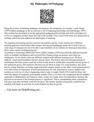 My Philosophy Of Pedagogy
Being the science of teaching, pedagogy encompasses the complexity of a teacher s work. Roget
(1997) defines pedagogy as the act, process or art of imparting knowledge and skill (Roget, 1997).
This module has developed in me the appropriate pedagogical knowledge and skills and helped me
evolve as a beginner teacher. Since the start of the module, I have discovered many new dimensions to
teaching which has been added to my philosophy of teaching.
The teaching and learning process concerns the teachers and the. Every teacher has a different
teaching approach which makes them unique. Having good pedagogy means that I need to have a
wide range of strategies for me to be able to gain attention of my students for learning to take place. ...
Show more content on Helpwriting.net ...
According to Armstrong (2009) and Fierros (2004), Gardner (1993) described the different learning
styles as multiple intelligences and conveyed that a human being can possess more than one
intelligence. In our classes, there are different students with different learning styles. We have
auditory, visual and kinaesthetic learners among others. The former learn best through hearing of
information and often need to read the written words aloud to enable them remember the key points in
the instruction given. This method is the best way for them to study. For visual learners, they learn
best by seeing what they are being taught and prefer images, graphs or any other visual representations
over other forms of instruction. Visual representations are very important as it gives students and
teachers an overview of what is happening when a topic is taught. Smith (1911) said for those who
teach the subject of imaginary and complex number, there is no other way of approach that the graphic
especially in Mathematics and Sciences where visuals are mostly used. For kinaesthetic learners, the
physical involvement in the learning process is significant. That is, manipulating items, simulations,
role plays and other methods work best for them. The teacher should consequently embed his/her
teaching with hands on activities for such children for them to get the
... Get more on HelpWriting.net ...
 