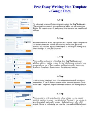 Free Essay Writing Plan Template
- Google Docs,
1. Step
To get started, you must first create an account on site HelpWriting.net.
The registration process is quick and simple, taking just a few moments.
During this process, you will need to provide a password and a valid email
address.
2. Step
In order to create a "Write My Paper For Me" request, simply complete the
10-minute order form. Provide the necessary instructions, preferred
sources, and deadline. If you want the writer to imitate your writing style,
attach a sample of your previous work.
3. Step
When seeking assignment writing help from HelpWriting.net, our
platform utilizes a bidding system. Review bids from our writers for your
request, choose one of them based on qualifications, order history, and
feedback, then place a deposit to start the assignment writing.
4. Step
After receiving your paper, take a few moments to ensure it meets your
expectations. If you're pleased with the result, authorize payment for the
writer. Don't forget that we provide free revisions for our writing services.
5. Step
When you opt to write an assignment online with us, you can request
multiple revisions to ensure your satisfaction. We stand by our promise to
provide original, high-quality content - if plagiarized, we offer a full
refund. Choose us confidently, knowing that your needs will be fully met.
Free Essay Writing Plan Template - Google Docs, Free Essay Writing Plan Template - Google Docs,
 