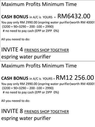 Maximum Profits Minimum Time

CASH BONUS in A/C is         YOURS = RM6432.00
You pay only RM 2990.00 (espring water purifier)worth RM 4000!
 (3200 + 90=3290 – 200 -100 = 2990)
  # no need to pay cash (EPP or ZIPP 0%)

All you neeed to do:


INVITE 4 FRIENDS SHOP TOGETHER
espring water purifier
Maximum Profits Minimum Time

CASH BONUS in A/C is         YOURS =RM12 256.00
You pay only RM 2990.00 (espring water purifier)worth RM 4000!
 (3200 + 90=3290 – 200 -100 = 2990)
  # no need to pay cash (EPP or ZIPP 0%)

All you neeed to do:


INVITE 8 FRIENDS SHOP TOGETHER
espring water purifier
 