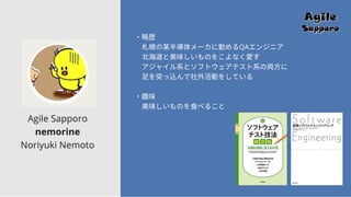 Agile Sapporo
nemorine
Noriyuki Nemoto
・略歴
札幌の某半導体メーカに勤めるQAエンジニア
北海道と美味しいものをこよなく愛す
アジャイル系とソフトウェアテスト系の両方に
足を突っ込んで社外活動をしている
・趣味
美味しいものを食べること
 