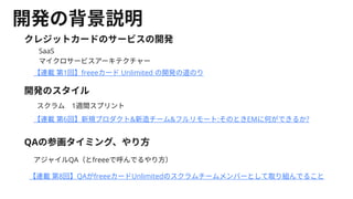 開発の背景説明
クレジットカードのサービスの開発
【連載第1回】freeeカードUnlimited の開発の道のり
【連載第6回】新規プロダクト&新造チーム&フルリモート:そのときEMに何ができるか?​
開発のスタイル
スクラム　1週間スプリント
SaaS
マイクロサービスアーキテクチャー
QAの参画タイミング、やり方
アジャイルQA（とfreeeで呼んでるやり方）
【連載第8回】QAがfreeeカードUnlimitedのスクラムチームメンバーとして取り組んでること
 