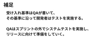 補足
受け入れ基準はQAが書いて、
その基準に沿って開発者はテストを実施する。
QAはスプリントの外でシステムテストを実施し、
リリースに向けて準備をしていく。
 