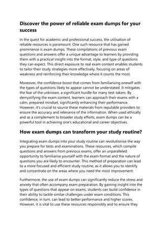 Discover the power of reliable exam dumps for your
success
In the quest for academic and professional success, the utilisation of
reliable resources is paramount. One such resource that has gained
prominence is exam dumps. These compilations of previous exam
questions and answers offer a unique advantage to learners by providing
them with a practical insight into the format, style, and type of questions
they can expect. This direct exposure to real exam content enables students
to tailor their study strategies more effectively, focusing on areas of
weakness and reinforcing their knowledge where it counts the most.
Moreover, the confidence boost that comes from familiarising oneself with
the types of questions likely to appear cannot be understated. It mitigates
the fear of the unknown, a significant hurdle for many test-takers. By
demystifying the exam content, learners can approach their exams with a
calm, prepared mindset, significantly enhancing their performance.
However, it's crucial to source these materials from reputable providers to
ensure the accuracy and relevance of the information. When used ethically
and as a complement to broader study efforts, exam dumps can be a
powerful tool in achieving one's educational and career objectives.
How exam dumps can transform your study routine?
Integrating exam dumps into your study routine can revolutionise the way
you prepare for tests and examinations. These resources, which compile
questions and answers from previous exams, offer an unparalleled
opportunity to familiarise yourself with the exam format and the nature of
questions you are likely to encounter. This method of preparation can lead
to a more focused and efficient study routine, as it allows you to identify
and concentrate on the areas where you need the most improvement.
Furthermore, the use of exam dumps can significantly reduce the stress and
anxiety that often accompany exam preparation. By gaining insight into the
types of questions that appear on exams, students can build confidence in
their ability to tackle similar challenges under exam conditions. This
confidence, in turn, can lead to better performance and higher scores.
However, it is vital to use these resources responsibly and to ensure they
 