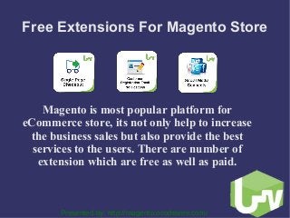 Free Extensions For Magento Store
Magento is most popular platform for
eCommerce store, its not only help to increase
the business sales but also provide the best
services to the users. There are number of
extension which are free as well as paid.
Presented by: http://magento.ocodewire.com/
 