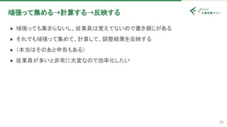 23
頑張って集める➝計算する➝反映する 
● 頑張っても集まらないし、従業員は覚えてないので書き損じがある 
● それでも頑張って集めて、計算して、調整結果を反映する 
● （本当はそのあと申告もある） 
● 従業員が多いと非常に大変なので効率化したい 
 