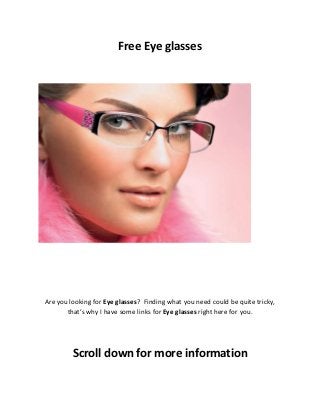 Free Eye glasses
Are you looking for Eye glasses? Finding what you need could be quite tricky,
that’s why I have some links for Eye glasses right here for you.
Scroll down for more information
 