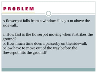 A flowerpot falls from a windowsill 25.0 m above the sidewalk.,[object Object],a. How fast is the flowerpot moving when it strikes the ground?,[object Object],b. How much time does a passerby on the sidewalk below have to move out of the way before the flowerpot hits the ground?,[object Object]