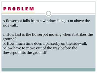 A flowerpot falls from a windowsill 25.0 m above the
sidewalk.

a. How fast is the flowerpot moving when it strikes the
ground?
b. How much time does a passerby on the sidewalk
below have to move out of the way before the
flowerpot hits the ground?
 