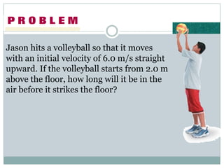 Jason hits a volleyball so that it moves
with an initial velocity of 6.0 m/s straight
upward. If the volleyball starts from 2.0 m
above the floor, how long will it be in the
air before it strikes the floor?
 