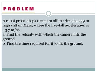 A robot probe drops a camera off the rim of a 239 m
high cliff on Mars, where the free-fall acceleration is
−3.7 m/s2.
a. Find the velocity with which the camera hits the
ground.
b. Find the time required for it to hit the ground.
 