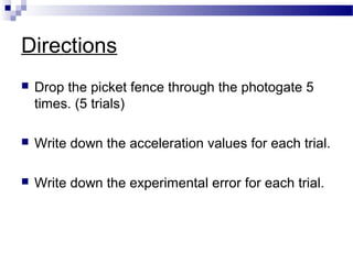 Directions
 Drop the picket fence through the photogate 5
times. (5 trials)
 Write down the acceleration values for each trial.
 Write down the experimental error for each trial.
 