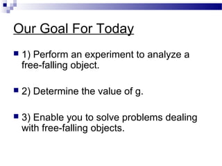 Our Goal For Today
 1) Perform an experiment to analyze a
free-falling object.
 2) Determine the value of g.
 3) Enable you to solve problems dealing
with free-falling objects.
 