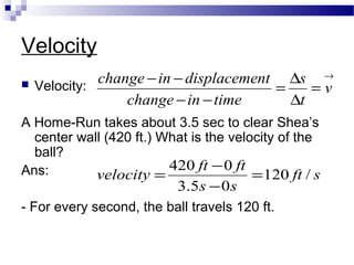 Velocity
 Velocity:
A Home-Run takes about 3.5 sec to clear Shea’s
center wall (420 ft.) What is the velocity of the
ball?
Ans:
- For every second, the ball travels 120 ft.
→
=
∆
∆
=
−−
−−
v
t
s
timeinchange
ntdisplacemeinchange
sft
ss
ftft
velocity /120
05.3
0420
=
−
−
=
 