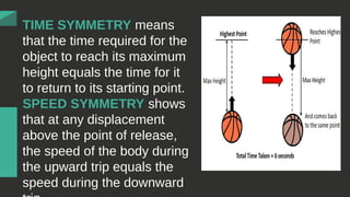 TIME SYMMETRY means
that the time required for the
object to reach its maximum
height equals the time for it
to return to its starting point.
SPEED SYMMETRY shows
that at any displacement
above the point of release,
the speed of the body during
the upward trip equals the
speed during the downward
 