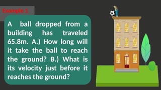Example 1
A ball dropped from a
building has traveled
65.8m. A.) How long will
it take the ball to reach
the ground? B.) What is
its velocity just before it
reaches the ground?
 