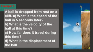 Example 2
A ball is dropped from rest on a
cliff. a) What is the speed of the
ball in 5 seconds later?
b) What is the velocity of the
ball at this time?
c) How far does it travel during
this time?
d) What is the displacement of
the ball
 