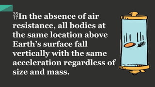 In the absence of air
resistance, all bodies at
the same location above
Earth’s surface fall
vertically with the same
acceleration regardless of
size and mass.
 