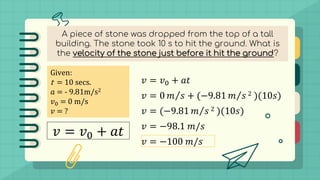 A piece of stone was dropped from the top of a tall
building. The stone took 10 s to hit the ground. What is
the velocity of the stone just before it hit the ground?
Given:
t = 10 secs.
𝑎 = - 9.81m/s2
𝑣0 = 0 m/s
𝑣 = ?
𝑣 = 𝑣0 + 𝑎𝑡
𝑣 = 𝑣0 + 𝑎𝑡
𝑣 = 0 Τ
𝑚 𝑠 + (−9.81 Τ
𝑚 𝑠 2 )(10𝑠)
𝑣 = (−9.81 Τ
𝑚 𝑠 2 )(10𝑠)
𝑣 = −98.1 𝑚/𝑠
𝑣 = −100 𝑚/𝑠
 