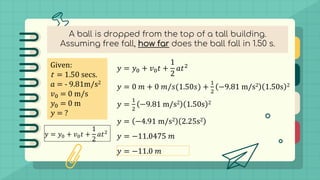 A ball is dropped from the top of a tall building.
Assuming free fall, how far does the ball fall in 1.50 s.
Given:
t = 1.50 secs.
𝑎 = - 9.81m/s2
𝑣0 = 0 m/s
𝑦0 = 0 m
𝑦 = ?
𝑦 = 𝑦0 + 𝑣0𝑡 +
1
2
𝑎𝑡2
𝑦 = 𝑦0 + 𝑣0𝑡 +
1
2
𝑎𝑡2
𝑦 = 0 𝑚 + 0 𝑚/𝑠(1.50𝑠) +
1
2
−9.81 m/s2 1.50s 2
𝑦 =
1
2
−9.81 m/s2 1.50s 2
𝑦 = −4.91 m/s2 2.25s2
𝑦 = −11.0475 𝑚
𝑦 = −11.0 𝑚
 