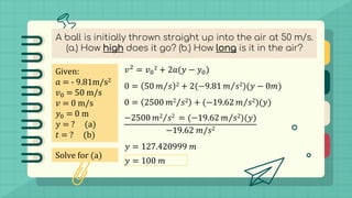A ball is initially thrown straight up into the air at 50 m/s.
(a.) How high does it go? (b.) How long is it in the air?
Given:
𝑎 = - 9.81m/s2
𝑣0 = 50 m/s
𝑣 = 0 m/s
𝑦0 = 0 m
𝑦 = ? (a)
𝑡 = ? (b)
Solve for (a)
𝑣2 = 𝑣0
2 + 2𝑎(𝑦 − 𝑦0)
0 = 50 Τ
𝑚 𝑠 2 + 2(−9.81 Τ
𝑚 𝑠2)(𝑦 − 0𝑚)
0 = 2500 Τ
𝑚2 𝑠2 + (−19.62 Τ
𝑚 𝑠2)(𝑦)
−2500 Τ
𝑚2 𝑠2 = (−19.62 Τ
𝑚 𝑠2)(𝑦)
−19.62 𝑚/𝑠2
𝑦 = 127.420999 𝑚
𝑦 = 100 𝑚
 