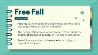 DEFINITION
• Free fall is the motion of a body when only the force
due to gravity is acting on the body.
• The acceleration on an object in free fall is called the
acceleration due to gravity, or free-fall acceleration.
• Free-fall acceleration is the same for all objects,
regardless of mass.
 