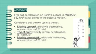 MOREOVER
Free-fall acceleration on Earth’s surface is –9.81 m/s2
(-32 ft/s2) at all points in the object’s motion.
Consider a ball thrown up into the air.
• Moving upward: velocity is decreasing,
acceleration is –9.81 m/s2
• Top of path: velocity is zero, acceleration
is –9.81 m/s2
• Moving downward: velocity is increasing,
acceleration is –9.81 m/s2
 