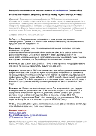 Все способы повышения продаж в интернет-магазине www.e-shopsales.ru, Пономарев Петр

Некоторые вопросы к открытому занятию мастер-группы в конце 2010 года

Дмитрий: Значимость и целесообразность SEO для интернет магазина.
Стоимость услуг по продвижению магазина в поисковых системах начинается в
среднем от 15 000 рублей. Но поисковое продвижение даёт только определённый
трафик по продвигаемым запросам и не гарантирует конверсию посетителя в
покупателя. Если ли смысл полностью отказаться от поискового продвижения, а
вложить этот бюджет на покупку рекламы для целевой аудитории? Спасибо!

Андрей: стоит ли заниматься SEO

Любые способы продвижения оцениваются с точки зрения соотношения
цены/результат. Причем, под результатом, в первую очередь нужно подразумевать
продажи. Если же подробнее, то:

Во-первых, стоимость услуг по продвижению магазина в поисковых системах
начинается с 0 рублей.
И действительно может достигать очень больших сумм. Есть разные агентства и
разные фрилансеры. Цена сильно зависит от задач. Для продвижения по
низкочастотным запросам можно использовать сервисы типа seopult.ru или rookee.ru
или других их аналогов, что будет обходиться значительно дешевле.

Во-вторых: Seo бывает очень разным — есть много стратегий и подходов и делать
его можно по разному и результаты будут очень разными.

В третьих: Использовать SEO или заменить его чем нибудь другим напоминает мне
вопрос «мне есть или дышать»? Нужно использовать все возможные рекламные
каналы для привлечения целевой аудитории, постоянно работать над повышением
эффективности. При этом не забывайте, что SEO способ с самой низкой конверсией
(Редко больше 5%, а SMM при умелом использовании может давать до 20%, директ-
мэйл до 50% и больше), поэтому главное преимущество SEO — это низкая цена
лида.

В четвертых: Конверсии не гарантирует никто. При этом очевидно, что уровень
конверсии зависит далеко не только от входящего траффика: это и Ваше УТП, и
содержание предложения, и работа с доверием, а также уровень цен, условия
доставки и еще многое многое другое. Важно помнить, что при SEO 95%
посетителей (и оплаченных Вами) уйдут навсегда, а при использовании SMM или
директ-мэйла у Вас есть возможность продать КАЖДОМУ лиду.

От SEO отказываться не нужно, но нужно использовать разные каналы и считать при
этом эффективность: цену лида и цену сделки.

Полезно почитать:
Черный ящик SEO
Все способы рекламы интернет-магазина
45% конверсии: Как это?

Ирина: Читая Вашу рассылку, создается впечатление, что СЕОшники совсем и не
нужны. Неужели одним только повышением юзабилити можно добиться
 