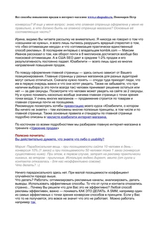 Все способы повышения продаж в интернет-магазине www.e-shopsales.ru, Пономарев Петр

конверсии? И еще у меня вопрос: знаю,что главная страница оформлена у меня не
правильно, а что должно быть на главной странице магазина? Основные её
составляющие части?

Ирина, видимо Вы читаете рассылку не внимательно. Я никогда не говорил о том что
«сеошники не нужны», я всего лишь пытаюсь разрушить вредный стереотип о том,
что «без оптимизации некуда» и что «оптимизация практически единственный
способ рекламы». В последнем интервью с владельцем kombik.com — Максим
Иванов рассказал о том, как оборот почти в 8 миллионов достигается вообще без
поисковой оптимизации. А в США SEO дает в среднем 1-2% продаж и его
результативность постоянно падает. Юзабилити — всего лишь одно из многих
направлений повышения продаж.

По поводу оформления главной страницы — здесь сильно зависит от Вашего
позиционирования. Главные страницы у разных магазинов для разных аудиторий
могут сильно отличаться. Сначала нужно понять — откуда туда приходят люди, что
им в первую очередь важно и что они хотят увидеть. Также не забывайте, что при
наличии выбора (а это почти всегда так) человек принимает решение остаться или
нет — за две секунды. Посмотрите что человек может увидеть на сайте за 2 секунды.
Ну и нужно понимать насколько вообще значима главная страница с точки зрения
точки входа. У очень многих магазинов — продвижение строится по товарам и
главная страница почти не посещаема.
Рекомендую посмотреть хотябы презентацию моего курса «Юзабилити, о котором
Вы ничего не знаете» - там изложены многие полезные принципы, в том числе и по
главной странице. Также основные правила и стандарты по главной странице
подробно описаны в чеклисте юзабилити интернет-магазина.

По косточкам со всеми подробностями мы разбираем главную интернет-магазина в
тренинге «Удвоение продаж»

Полезно почитать:
Вы действительно думаете, что знаете что либо о usability?

Мария: Парадоксальная вещь - при посещаемости сайта 10 человек в день -
конверсия 10% (1 заказ) и при посещаемости 50 человек тоже 1 заказ (конверсия
существенно ниже). При этом, в первом случае, затрат на рекламу практически
никаких, во втором - приличные. Использую яндекс.директ, авито (от гугла и
контакта отказалась - для нас неэффективно совсем).
Что делать? :-)

Ничего парадоксального здесь нет. При малой посещаемости коэффициент
случайности гораздо выше.
Что делать? Работать: оптимизировать рекламные каналы, анализировать, делать
выводы. Использовать эффективные способы. То что от гугла и контакта отказались
странно... Почему Вы решили что для Вас это не эффективно? Любой способ
рекламы эффективен, важно — понимать КАК ЭТО ДЕЛАТЬ. А SMM, например один
из самых эффективных с точки зрения конверсии способов в принципе. Если у Вас
что то не получается, это вовсе не значит что это не работает. Можно работать
например так
 
