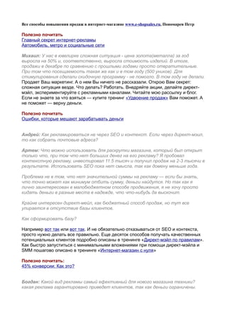 Все способы повышения продаж в интернет-магазине www.e-shopsales.ru, Пономарев Петр

Полезно почитать
Главный секрет интернет-рекламы
Автомобиль, метро и социальные сети

Михаил: У нас в ювелирке сложная ситуация - цена золота(металла) за год
выросла на 50% и, соответственно, выросла стоимость изделий. В итоге,
продажи в декабре по сравнению с прошлыми годами просто отвратительные.
При том что посещаемость такая же как и в том году (500 уников). Для
стимулирования сделали скидочную программу - не помогло. В том году не делали.
Продает Ваш маркетинг. А о нем Вы ничего не рассказали. Открою Вам секрет:
сложная ситуация везде. Что делать? Работать. Внедряйте акции, делайте директ-
мэйл, экспериментируйте с рекламными каналами. Читайте мою рассылку и блог.
Если не знаете за что взяться — купите тренинг «Удвоение продаж» Вам поможет. А
не поможет — верну деньги.

Полезно почитать
Ошибки, которые мешают зарабатывать деньги


Андрей: Как рекламироваться не через SEO и контекст. Если через директ-мэил,
то как собрать почтовые адреса?

Артем: Что можно использовать для раскрутки магазина, который был открыт
только что, при том что нет больших денег на его рекламу? Я пробовал
контекстную рекламу, инвестировал 11.5 тысяч и получил продаж на 2-3 тысячи в
результате. Использовать SEO пока нет смысла, так как домену меньше года.

Проблема не в том, что нет значительной суммы на рекламу — если бы знать,
что точно может как минимум отбить сумму, деньги найдутся. Но так как я
лично заинтересован в малобюджетном способе продвижения, я не хочу просто
кидать деньги в разные места в надежде, что что-нибудь да выскочит.

Крайне интересен директ-мейл, как бюджетный способ продаж, но тут все
упирается в отсутствие базы клиентов.

Как сформировать базу?

Например вот так или вот так. И не обязательно отказываться от SEO и контекста,
просто нужно делать все правильно. Еще десяток способов получать качественных
потенциальных клиентов подробно описаны в тренинге «Директ-мэйл по правилам».
Как быстро запуститься с минимальными вложениями при помощи директ-мэйла и
SMM пошагово описано в тренинге «Интернет-магазин с нуля»

Полезно почитать:
45% конверсии: Как это?


Богдан: Какой вид рекламы самый ефективный для нового магазина техники?
какая реклама гарантировано приведет клиентов, так как деньги ограничены.
 