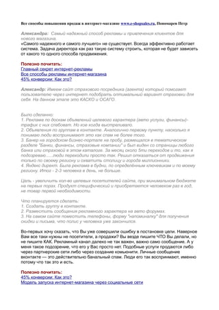 Все способы повышения продаж в интернет-магазине www.e-shopsales.ru, Пономарев Петр

Александра: Самый надежный способ рекламы и привлечения клиентов для
нового магазина.
«Самого надежного и самого лучшего» не существует. Всегда эффективно работает
система. Задача директора как раз такую систему строить, которая не будет зависеть
от какого то одного способа продвижения.

Полезно почитать:
Главный секрет интернет-рекламы
Все способы рекламы интернет-магазина
45% конверсии: Как это?

Александр: Имеем сайт страхового посредника (агента) который помогает
пользователю через интернет подобрать оптимальный вариант страховки для
себя. На данном этапе это КАСКО и ОСАГО.


Было сделанно:
1. Реклама по доскам объявлений целевого характера (авто услуги, финансы)-
трафик с них слабоват. Но кое когда выстреливало.
2. Объявления по группам в контакте. Аналогично первому пункту, насколько я
понимаю люди воспринимают это как спам не более того.
3. Банер на городском бизнес-портале на пробу, размещался в тематическом
разделе "Банки, финансы, страховые компании" и был виден со страницы любого
банка или страховой в этом каталоге. За месяц около 5ти переходов и то, как я
подозреваю......люди переходили просто так. Решил отказаться от продвижения
только по своему региону и охватить столицу и города миллионники.
4. Яндекс директ. Была реклама в будни, по определённым ключевикам и по моему
региону. Итог - 2-3 человека в день, не больше.

Цель - увеличить кол-во целевых посетителей сайта, при минимальном бюджете
на первых порах. Продукт специфический и приобретается человеком раз в год,
не товар первой необходимости.

Что планируется сделать:
1. Создать группу в контакте.
2. Разместить сообщения рекламного характера на авто форумах.
3. На самом сайте поместить телефоны, форму "напоминалку" для получения
скидки и письма, что полис у человека уже закончился.

Во-первых хочу сказать, что Вы уже совершили ошибку в постановке цели. Наверное
Вам все таки нужны не посетители, а продажи? Вы везде пишите ЧТО Вы делали, но
не пишите КАК. Рекламный канал далеко не так важен, важно само сообщение. А у
меня такое подозрение, что его у Вас просто нет. Подобные услуги продаются либо
через партнерские сети либо через создание комьюнити. Личные сообщение
вконтакте — это действительно банальный спам. Люди его так воспринмают, именно
потому что так это и есть.

Полезно почитать:
45% конверсии: Как это?
Модель запуска интернет-магазина через социальные сети
 