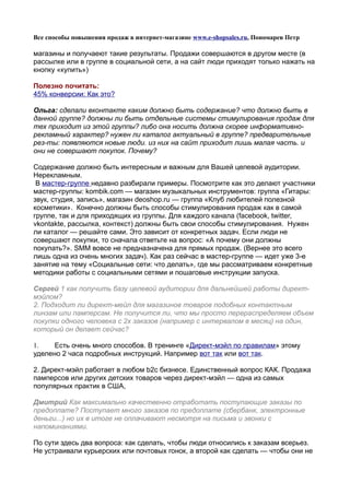 Все способы повышения продаж в интернет-магазине www.e-shopsales.ru, Пономарев Петр

магазины и получаеют такие результаты. Продажи совершаются в другом месте (в
рассылке или в группе в социальной сети, а на сайт люди приходят только нажать на
кнопку «купить»)

Полезно почитать:
45% конверсии: Как это?

Ольга: сделали вконтакте каким должно быть содержание? что должно быть в
данной группе? должны ли быть отдельные системы стимулирования продаж для
тех приходит из этой группы? либо она носить должна скорее информативно-
рекламный характер? нужен ли каталог актуальный в группе? предварительные
рез-ты: появляются новые люди. из них на сайт приходит лишь малая часть. и
они не совершают покупок. Почему?

Содержание должно быть интересным и важным для Вашей целевой аудитории.
Нерекламным.
 В мастер-группе недавно разбирали примеры. Посмотрите как это делают участники
мастер-группы: kombik.com — магазин музыкальных инструментов: группа «Гитары:
звук, студия, запись», магазин deoshop.ru — группа «Клуб любителей полезной
косметики». Конечно должны быть способы стимулирования продаж как в самой
группе, так и для приходящих из группы. Для каждого канала (facebook, twitter,
vkontakte, рассылка, контекст) должны быть свои способы стимулирования. Нужен
ли каталог — решайте сами. Это зависит от конкретных задач. Если люди не
совершают покупки, то сначала ответьте на вопрос: «А почему они должны
покупать?». SMM вовсе не предназначена для прямых продаж. (Вернее это всего
лишь одна из очень многих задач). Как раз сейчас в мастер-группе — идет уже 3-е
занятие на тему «Социальные сети: что делать», где мы рассматриваем конкретные
методики работы с социальными сетями и пошаговые инструкции запуска.

Сергей 1 как получить базу целевой аудитории для дальнейшей работы директ-
мэйлом?
2. Подходит ли директ-мейл для магазинов товаров подобных контактным
линзам или памперсам. Не получится ли, что мы просто перераспределяем объем
покупки одного человека с 2х заказов (например с интервалом в месяц) на один,
который он делает сейчас?

1.    Есть очень много способов. В тренинге «Директ-мэйл по правилам» этому
уделено 2 часа подробных инструкций. Например вот так или вот так.

2. Директ-мэйл работает в любом b2c бизнесе. Единственный вопрос КАК. Продажа
памперсов или других детских товаров через директ-мэйл — одна из самых
популярных практик в США,

Дмитрий Как максимально качественно отработать поступающие заказы по
предоплате? Поступает много заказов по предоплате (сбербанк, электронные
деньги...) но их в итоге не оплачивают несмотря на письма и звонки с
напоминаниями.

По сути здесь два вопроса: как сделать, чтобы люди относились к заказам всерьез.
Не устраивали курьерских или почтовых гонок, а второй как сделать — чтобы они не
 