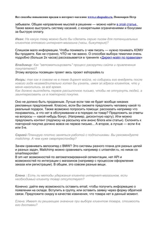 Все способы повышения продаж в интернет-магазине www.e-shopsales.ru, Пономарев Петр

забывали. Общее направление мыслей в решении — можно найти в этой статье.
Также важно выстроить систему касаний, c конкретными ограничениями и бонусами
за быструю оплату.

Иван: На какую тему можно было бы сделать серию писем для потенциальных
клиентов оптового интернет-магазина (часы, бижутерия)?

Слишком мало информации. Чтобы понимать о чем писать — нужно понимать КОМУ
Вы продаете. Как ни странно, ЧТО не так важно. О способах выбора тематики очень
подробно (больше 2х часов) рассказывается в тренинге «Директ-мэйл по правилам»

Владимир: Как "автоматизировать" процесс раскрутки сайта и привлечения
покупателей?
Этому вопросы посвящен проект весь проект eshopsales.ru

Игорь: так как я совсем не в теме директ мэйла, но собирась его внедрять после
нового года незамедлительно хотел бы узнать, имея эл.адреса клиентов, что у
меня накопились за всё время.
Как должно выглядеть первое рассылочное письмо, чтобы не отпугнуть людей, а
заинтересовать их в повторной покупке.

Оно не должно быть продажным. Лучше если там не будет вообще никаких
рекламных предложений. Классно, если Вы сможете предложить человеку какой то
реальный подарок. Также возможно попросить помощи: рассказать например что
понравилось, а что нет в обслуживании и в порядке ли товар? Предложить за ответы
на вопросы — какой нибудь бонус. (Например, дисконтную карту). Или можно
предложить контент (подписку на рассылку или анонс блога или статьи). Склонять к
повторной покупке должно вовсе не первое письмо... А второе, а лучше — если 4-е
или 5-е.

Сергей Планирую плотно заняться работой с подписчиками. Вы рекомендуете
mailchimp. А чем хуже смартреспондер?

Зачем сравнивать велосипед с BMW? Это системы разного плана для разных целей
и разных задач. Mailchimp можно сравнивать например с unisender.ru, но никак со
smartresponder/
В sm нет возможностей по автоматизированной сегментации, нет API и
возможностей по интеграции с магазинов (например с процессом оформления
заказа или регистрации). В общем, это совсем разные вещи.


Елена : Есть ли методы удержания клиента интернет-магазином, если
необходимый клиенту товар отсутствует?

Конечно: дайте ему возможность оставить email, чтобы получить информацию о
появлении на складе. Вступить в группу, или оставить заявку через форму обратной
связи. Предложите скидку в качестве извинения, что товара нет в данный момент.

Елена: Имеет ли решающее значение при выборе клиентом товара, стоимость
его доставки?
 