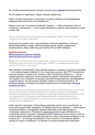 Все способы повышения продаж в интернет-магазине www.e-shopsales.ru, Пономарев Петр

Ну это зависит от аудитории, товара и Вашего маркетинга.

Имеет ли смысл расширять ассортимент интернет-магазина, или формировать
определенное количество и его продвигать?

Можно и так и так. Это разные стратегии. Главное — чтобы ассортимент был не
линейным, а объемным — то есть давал возможность делать предложения по upsell
и cross sell.


Елена: Если очень большой ассортимент в магазине, может ли это негативно
повлиять на интерес к магазину?

Большой ассортимент плох, тогда когда Вы не можете предложить понятных
механизмов выбора товара. Системы рекомендаций, витрин, правильного
мерчендайзина. Люди любят большой выбор, Но не любят выбирать.

Полезно почитать
Мерчендайзинг в каталоге товаров
Ваша витрина достаточно хороша?

Елена: Как отстроиться от конкурентов, чтобы при первичном заходе на
страницу, даже если цена на товар выше "соседа", у человека не возникало
желания покидать страницу?

Для человека, который видит Ваш магазин впервые и пришел из ценового агрегатора
— это сложная задача. Зависит от того, насколько сильное у Вас УТП. Напишите на
карточке причины почему стоит покупать у Вас. Посмотрите cifroterra.ru — там на
каждой карточке товара есть очень мощный инструмент убеждения: 20 дневный
тест-драйв. Стоит понимать что выход из ценовой конкуренции все таки базируется
на других вещах: это двушаговые продажи, работа со статусом эксперта.. 20
отборных фишек по выходу из ценовой конкуренции есть в семинаре «Прощай
конкуренция цен!»

Денис: На данный момент мы меняем дизайн сайта. Как допустить минимальное
количество ошибок в данном направлении, сохранив и увеличив конверсию.
Пытаться придумать самим идеальную структуру, начитавшись статей в сети
или обращаться к специалистам? Насколько реально можем измениться
конверсия из-за дизайна сайта (опустим остальные эффективные методы
привлечения и удержания)?

Ответ простой: тестируйте. Только Ваша аудитория сможет дать точный ответ по
тому, какой дизайн будет продавать. Не бывает идеального дизайна — нужна модель
постоянной работы с конверсией. Каждое изменение нужно фиксировать и
отслеживать результаты. Посмотрите презентацию моего курса «Юзабилити, о
котором Вы ничего не знаете». Конверсия может измениться очень сильно, если это
целенаправленная работа. В моей практике есть кейсы повышения конверсии в три
и более раз — за полгода тестирования. Стоит помнить что конверсия зависит
далеко не только от юзабилити, во многом от каналов привлечения аудитории.
 