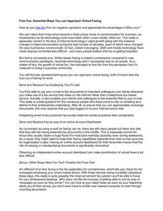 Free Fax: Essential Ways You can Approach Virtual Faxing

How do you free fax from its negative reputation and appreciate the advantages it offers you?

We can't deny that it has since become a fairly pricey mode of communication for business, as
revolutionary as fax technology could have been when it was initially rolled out. This really is
especially correct in the face of Internet technology’s rapid growth along with the massive
changes in telecommunication during the last number of decades, each of which have changed
the way businesses communicate. E-mail, instant messaging, SMS and mobile technology have
made staying connected less difficult - and many people believe that fax is getting forgotten.

But that is not exactly true. While classic faxing is indeed cumbersome compared to new
communication paradigms, facsimile technology didn’t necessarily rest on its laurels. As a
matter of fact, the growth of virtual fax, has managed to free fax from the perception that it’s
irrelevant in today’s business community.

You will find two standard techniques you can approach virtual faxing, both of which take the
fuss out of faxing for work.

Send and Receive Fax Employing Your E-mail

You'll be able to use your e-mail to fax documents to important colleagues and clients whenever
you make use of a fax service that relies on the internet rather than a telephone line based
service. Actually, it also enables your clients and colleagues to fax essential files to your e-mail.
This really is a total godsend for the numerous people who have come to rely on emailing as a
lifeline to their professional undertaking. After all, to ensure that you can appropriately exchange
documents, this only requires that you stay logged on to your Internet and e-mail.

Integrating email to fax protocols has surely made the whole procedure less complicated.

Send and Receive Fax by way of an online Account Dashboard

As convenient as using e-mail for faxing can be, there are still many people out there who feel
that they still risk losing essential fax documents in the shuffle. This is especially correct for
those who usually obtain a huge flood of e-mail each workday (possibly even during weekends).
As a result, they might need to keep their faxing capabilities separate from their e-mail accounts
for organization’s sake. Having an online account dashboard for their facsimiles means that the
risk of missing or misclassifying documents is significantly diminished.

Obtaining an independent online account dashboard can make prioritization of virtual faxes a lot
less difficult.

Bonus: Other Ways New Fax Tech Finishes the Fuss Fest

An offshoot of on-line faxing is the fax application for smartphones, which lets you check for fax
messages employing your smart mobile phone. With these devices being incredibly ubiquitous
these days, this really is quite possibly the most convenient fax solution you'll be able to have
for your professional dealings. Who does not like the concept of getting able to sort by way of
messages as soon as they arrive? You can look at your latest faxes as soon as your telephone
alerts you of their arrival; you don’t even have to amble over nearest computer to read through
incoming documents.
 